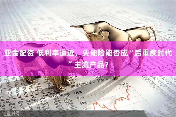 亚金配资 低利率逼近，失能险能否成“后重疾时代”主流产品？