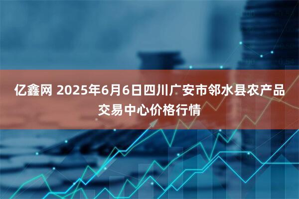 亿鑫网 2025年6月6日四川广安市邻水县农产品交易中心价格行情