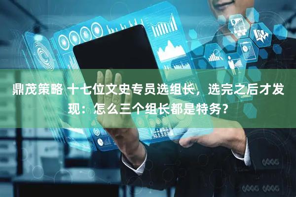 鼎茂策略 十七位文史专员选组长，选完之后才发现：怎么三个组长都是特务？