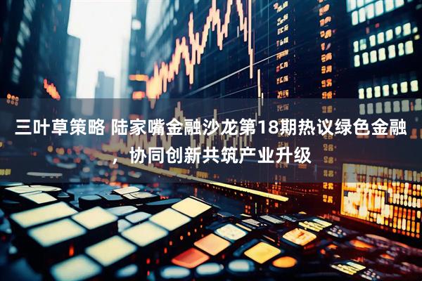 三叶草策略 陆家嘴金融沙龙第18期热议绿色金融，协同创新共筑产业升级