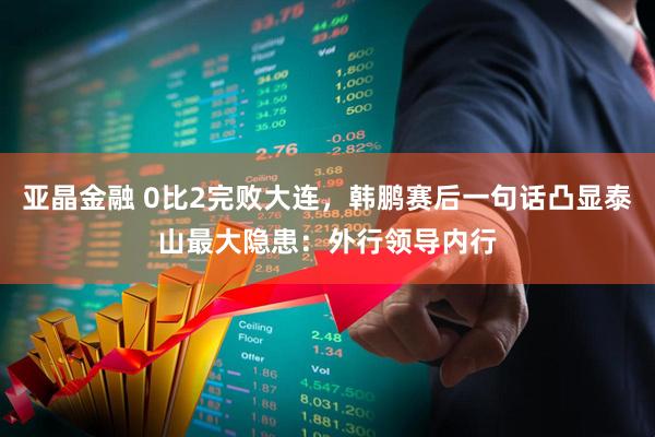 亚晶金融 0比2完败大连，韩鹏赛后一句话凸显泰山最大隐患：外行领导内行