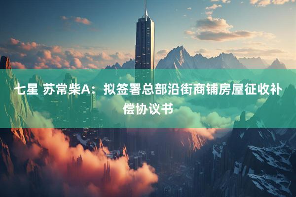 七星 苏常柴A：拟签署总部沿街商铺房屋征收补偿协议书