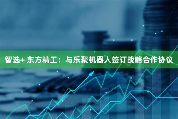智选+ 东方精工：与乐聚机器人签订战略合作协议