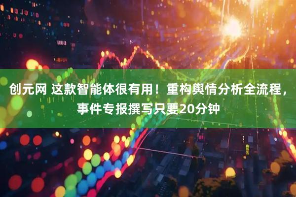 创元网 这款智能体很有用！重构舆情分析全流程，事件专报撰写只要20分钟