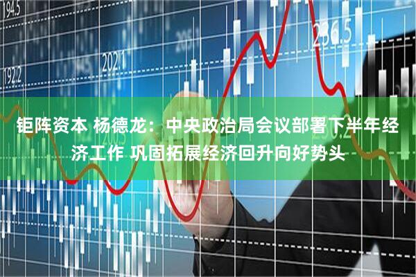 钜阵资本 杨德龙：中央政治局会议部署下半年经济工作 巩固拓展经济回升向好势头