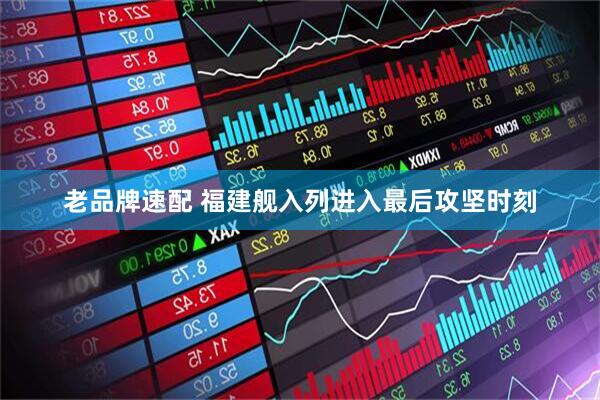 老品牌速配 福建舰入列进入最后攻坚时刻
