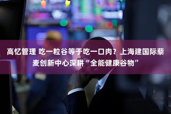 高忆管理 吃一粒谷等于吃一口肉？上海建国际藜麦创新中心深耕“全能健康谷物”