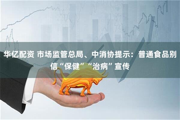 华亿配资 市场监管总局、中消协提示：普通食品别信“保健”“治病”宣传