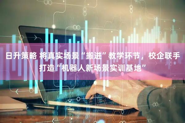日升策略 将真实场景“搬进”教学环节，校企联手打造“机器人新场景实训基地”