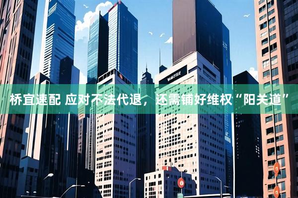 桥宜速配 应对不法代退，还需铺好维权“阳关道”