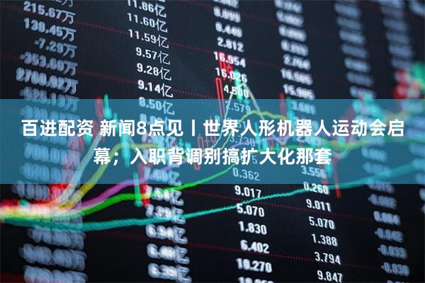 百进配资 新闻8点见丨世界人形机器人运动会启幕；入职背调别搞扩大化那套