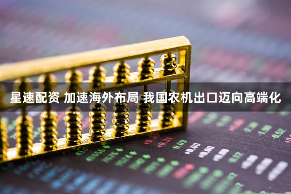 星速配资 加速海外布局 我国农机出口迈向高端化