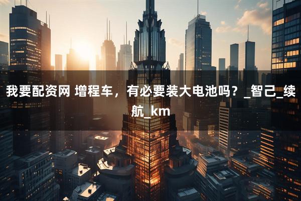 我要配资网 增程车，有必要装大电池吗？_智己_续航_km