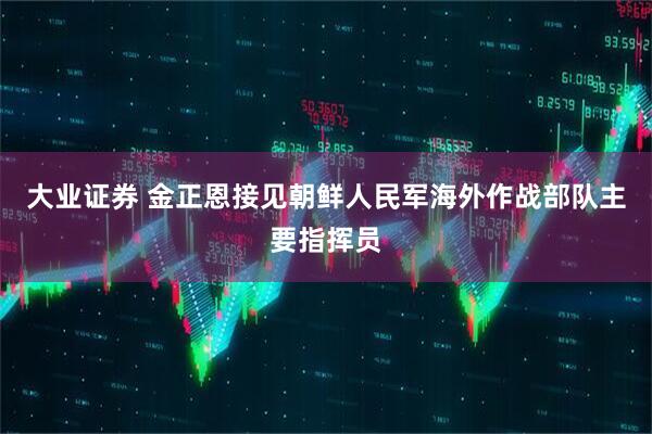 大业证券 金正恩接见朝鲜人民军海外作战部队主要指挥员