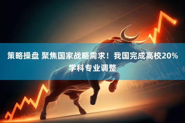 策略操盘 聚焦国家战略需求！我国完成高校20%学科专业调整