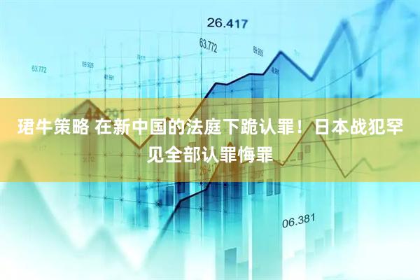 珺牛策略 在新中国的法庭下跪认罪！日本战犯罕见全部认罪悔罪
