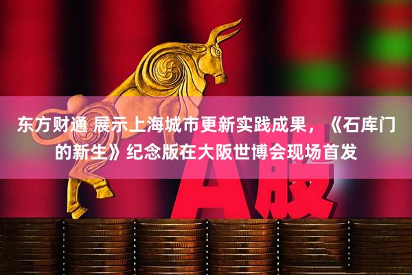 东方财通 展示上海城市更新实践成果，《石库门的新生》纪念版在大阪世博会现场首发