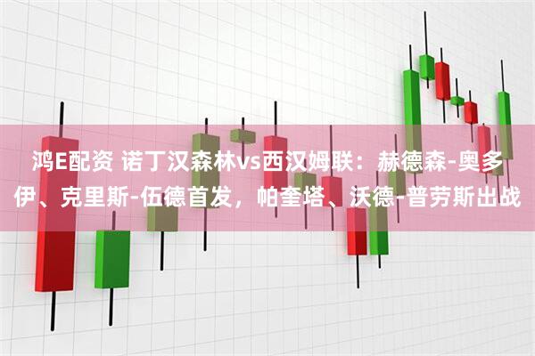 鸿E配资 诺丁汉森林vs西汉姆联：赫德森-奥多伊、克里斯-伍德首发，帕奎塔、沃德-普劳斯出战