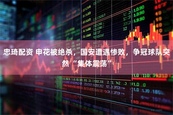 忠琦配资 申花被绝杀，国安遭遇惨败，争冠球队突然 “集体震荡”