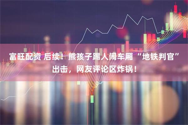 富旺配资 后续！熊孩子踢人闹车厢 “地铁判官”出击，网友评论区炸锅！