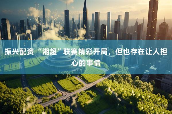 振兴配资 “湘超”联赛精彩开局，但也存在让人担心的事情