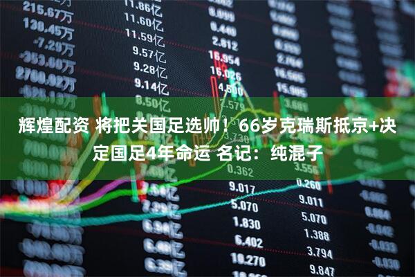 辉煌配资 将把关国足选帅！66岁克瑞斯抵京+决定国足4年命运 名记：纯混子