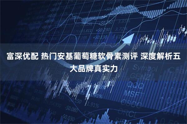 富深优配 热门安基葡萄糖软骨素测评 深度解析五大品牌真实力