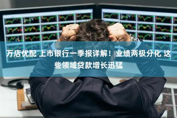 万店优配 上市银行一季报详解！业绩两极分化 这些领域贷款增长迅猛