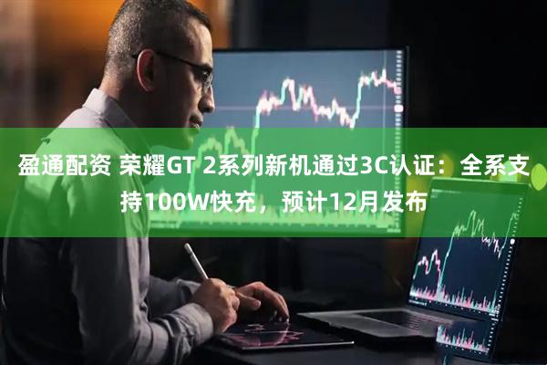 盈通配资 荣耀GT 2系列新机通过3C认证：全系支持100W快充，预计12月发布