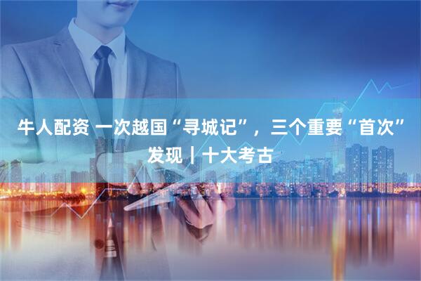 牛人配资 一次越国“寻城记”，三个重要“首次”发现｜十大考古