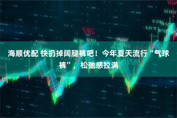 海顺优配 快扔掉阔腿裤吧！今年夏天流行“气球裤”，松弛感拉满