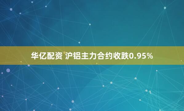 华亿配资 沪铝主力合约收跌0.95%